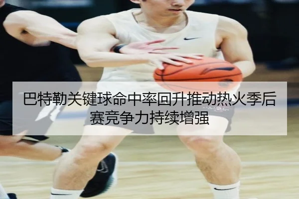 巴特勒关键球命中率回升推动热火季后赛竞争力持续增强